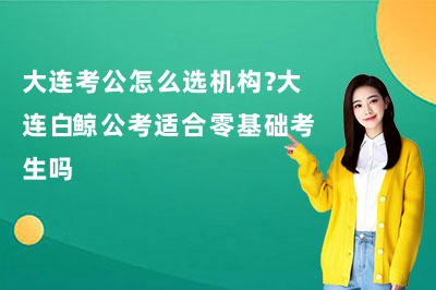 大连考公怎么选机构?大连白鲸公考适合零基础考生吗