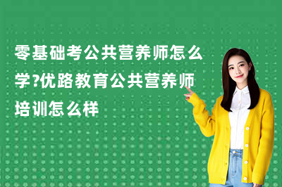 零基础考公共营养师怎么学?优路教育公共营养师培训怎么样
