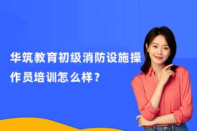 华筑教育初级消防设施操作员培训怎么样?