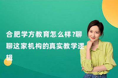 合肥学方教育怎么样？聊聊这家机构的真实教学逻辑